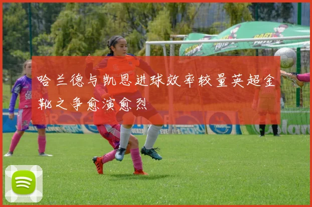 哈兰德与凯恩进球效率较量英超金靴之争愈演愈烈