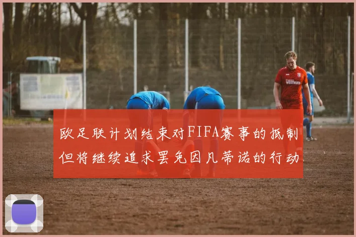 欧足联计划结束对FIFA赛事的抵制但将继续追求罢免因凡蒂诺的行动