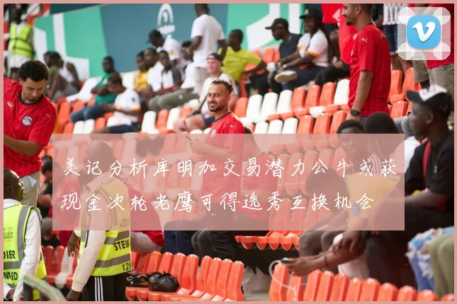 美记分析库明加交易潜力公牛或获现金次轮老鹰可得选秀互换机会