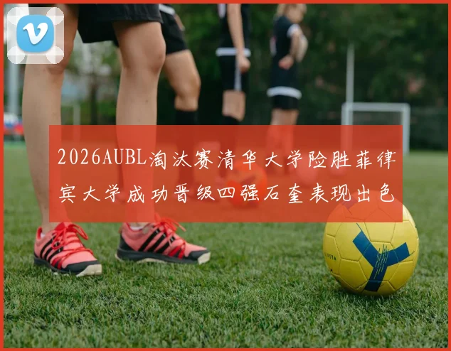 2026AUBL淘汰赛清华大学险胜菲律宾大学成功晋级四强石奎表现出色贡献26分5篮板6助攻