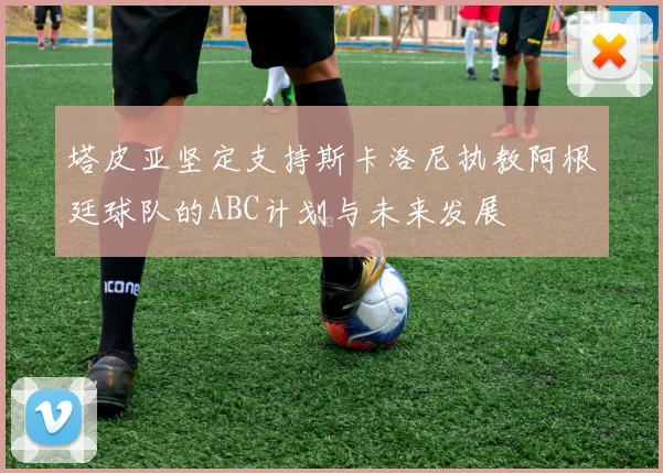 塔皮亚坚定支持斯卡洛尼执教阿根廷球队的ABC计划与未来发展