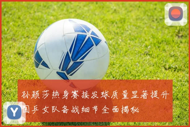 孙颖莎热身赛接发球质量显著提升国乒女队备战细节全面揭秘