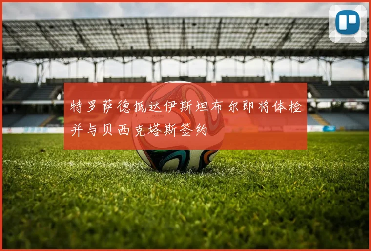 特罗萨德抵达伊斯坦布尔即将体检并与贝西克塔斯签约