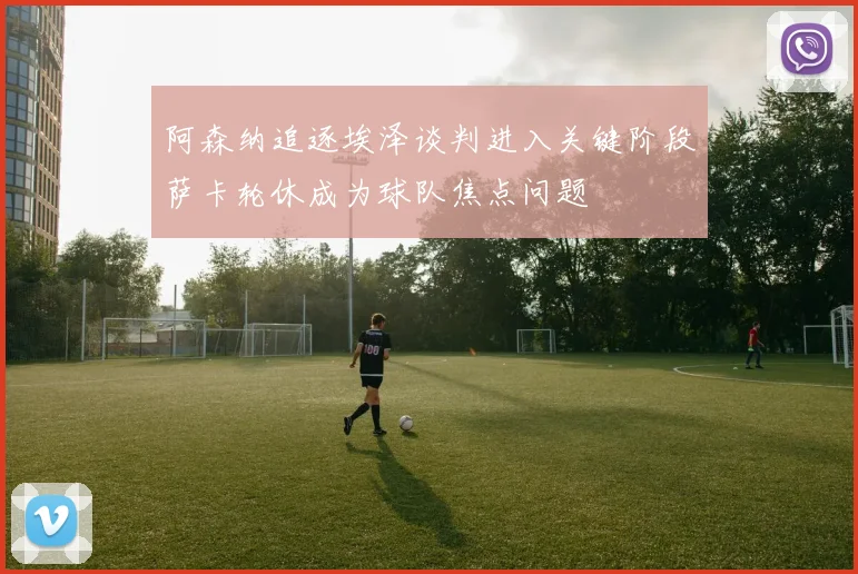 阿森纳追逐埃泽谈判进入关键阶段萨卡轮休成为球队焦点问题