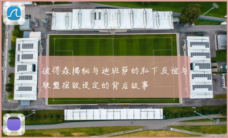 彼得森揭秘与迪班萨的私下友谊与联盟宿敌设定的背后故事