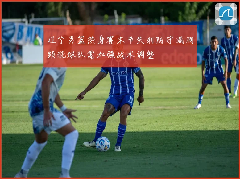 辽宁男篮热身赛末节失利防守漏洞频现球队需加强战术调整