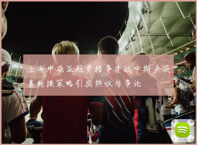 上海申花亚冠资格争夺战中斯卢茨基轮换策略引发热议与争论