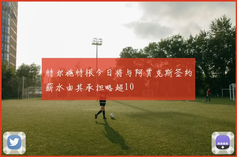 特尔施特根今日将与阿贾克斯签约薪水由其承担略超10
