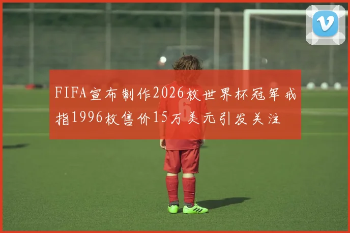 FIFA宣布制作2026枚世界杯冠军戒指1996枚售价15万美元引发关注