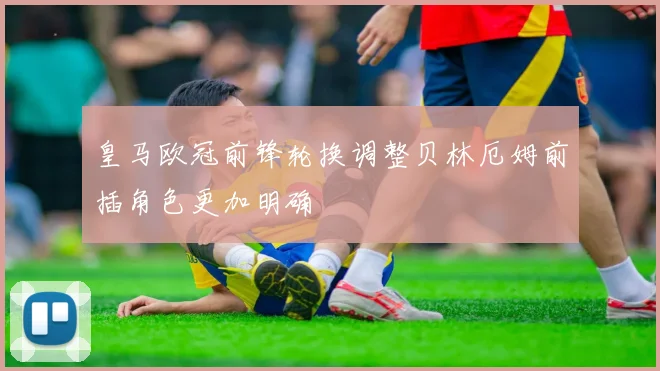 皇马欧冠前锋轮换调整贝林厄姆前插角色更加明确